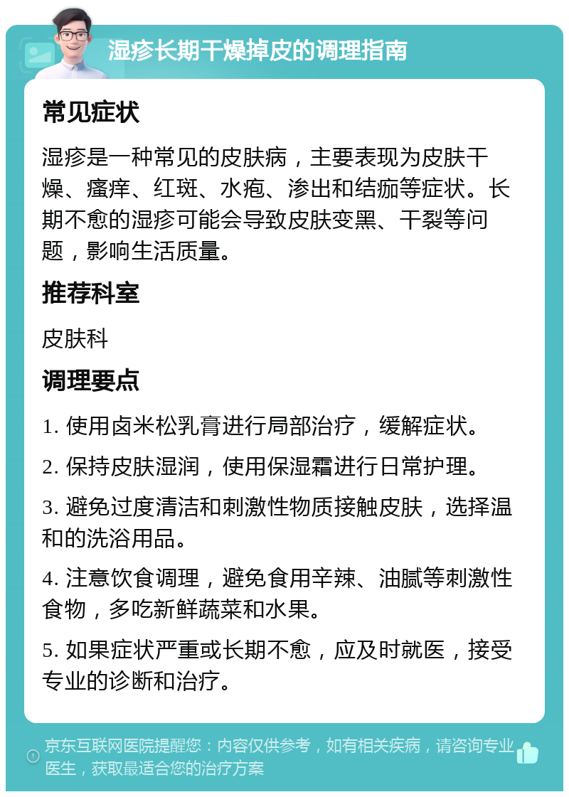 湿疹长期干燥掉皮的调理指南 常见症状 湿疹是一种常见的皮肤病，主要表现为皮肤干燥、瘙痒、红斑、水疱、渗出和结痂等症状。长期不愈的湿疹可能会导致皮肤变黑、干裂等问题，影响生活质量。 推荐科室 皮肤科 调理要点 1. 使用卤米松乳膏进行局部治疗，缓解症状。 2. 保持皮肤湿润，使用保湿霜进行日常护理。 3. 避免过度清洁和刺激性物质接触皮肤，选择温和的洗浴用品。 4. 注意饮食调理，避免食用辛辣、油腻等刺激性食物，多吃新鲜蔬菜和水果。 5. 如果症状严重或长期不愈，应及时就医，接受专业的诊断和治疗。