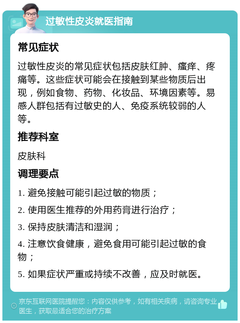 过敏性皮炎就医指南 常见症状 过敏性皮炎的常见症状包括皮肤红肿、瘙痒、疼痛等。这些症状可能会在接触到某些物质后出现，例如食物、药物、化妆品、环境因素等。易感人群包括有过敏史的人、免疫系统较弱的人等。 推荐科室 皮肤科 调理要点 1. 避免接触可能引起过敏的物质； 2. 使用医生推荐的外用药膏进行治疗； 3. 保持皮肤清洁和湿润； 4. 注意饮食健康，避免食用可能引起过敏的食物； 5. 如果症状严重或持续不改善，应及时就医。