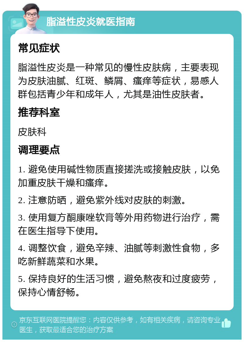 脂溢性皮炎就医指南 常见症状 脂溢性皮炎是一种常见的慢性皮肤病，主要表现为皮肤油腻、红斑、鳞屑、瘙痒等症状，易感人群包括青少年和成年人，尤其是油性皮肤者。 推荐科室 皮肤科 调理要点 1. 避免使用碱性物质直接搓洗或接触皮肤，以免加重皮肤干燥和瘙痒。 2. 注意防晒，避免紫外线对皮肤的刺激。 3. 使用复方酮康唑软膏等外用药物进行治疗，需在医生指导下使用。 4. 调整饮食，避免辛辣、油腻等刺激性食物，多吃新鲜蔬菜和水果。 5. 保持良好的生活习惯，避免熬夜和过度疲劳，保持心情舒畅。