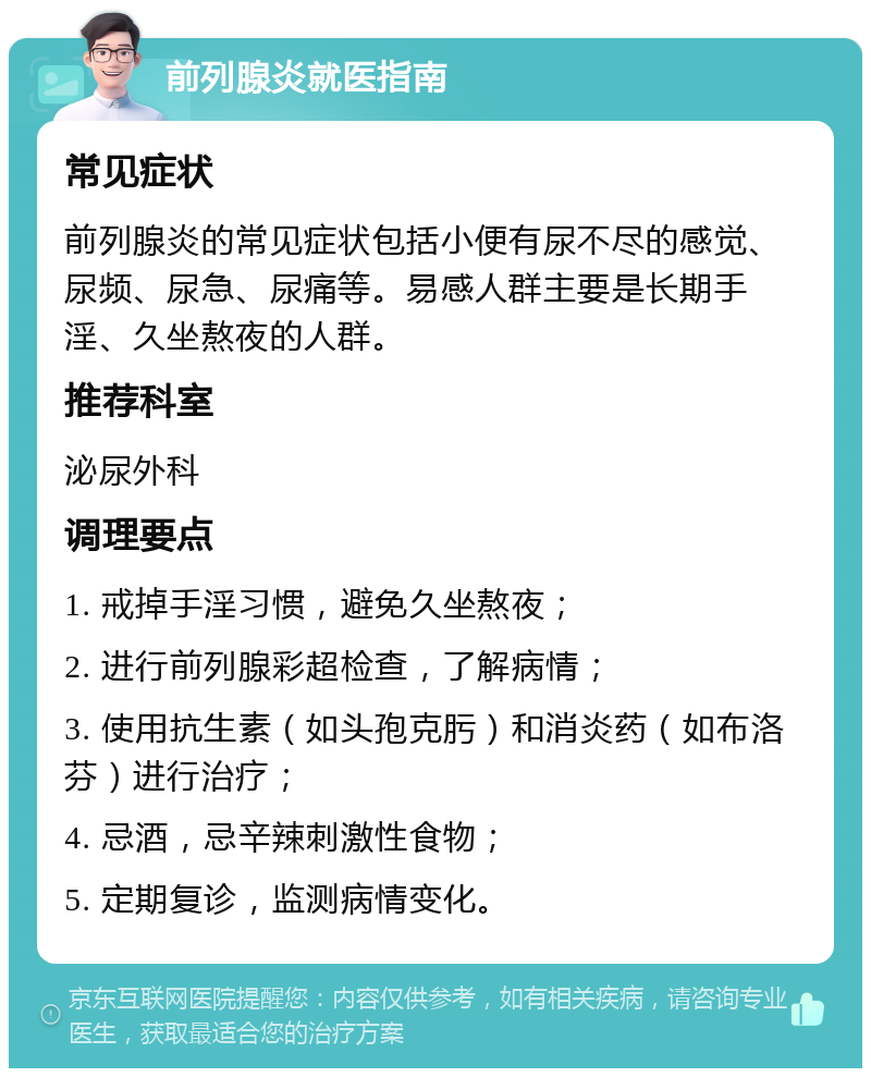 前列腺炎就医指南 常见症状 前列腺炎的常见症状包括小便有尿不尽的感觉、尿频、尿急、尿痛等。易感人群主要是长期手淫、久坐熬夜的人群。 推荐科室 泌尿外科 调理要点 1. 戒掉手淫习惯，避免久坐熬夜； 2. 进行前列腺彩超检查，了解病情； 3. 使用抗生素（如头孢克肟）和消炎药（如布洛芬）进行治疗； 4. 忌酒，忌辛辣刺激性食物； 5. 定期复诊，监测病情变化。