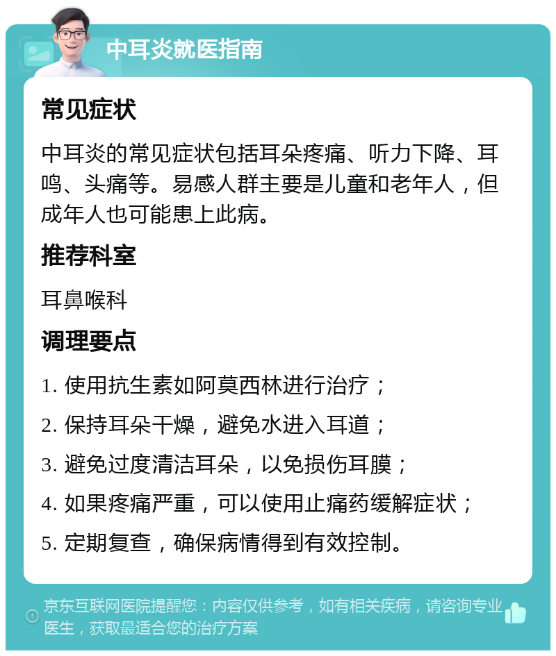 中耳炎就医指南 常见症状 中耳炎的常见症状包括耳朵疼痛、听力下降、耳鸣、头痛等。易感人群主要是儿童和老年人，但成年人也可能患上此病。 推荐科室 耳鼻喉科 调理要点 1. 使用抗生素如阿莫西林进行治疗； 2. 保持耳朵干燥，避免水进入耳道； 3. 避免过度清洁耳朵，以免损伤耳膜； 4. 如果疼痛严重，可以使用止痛药缓解症状； 5. 定期复查，确保病情得到有效控制。