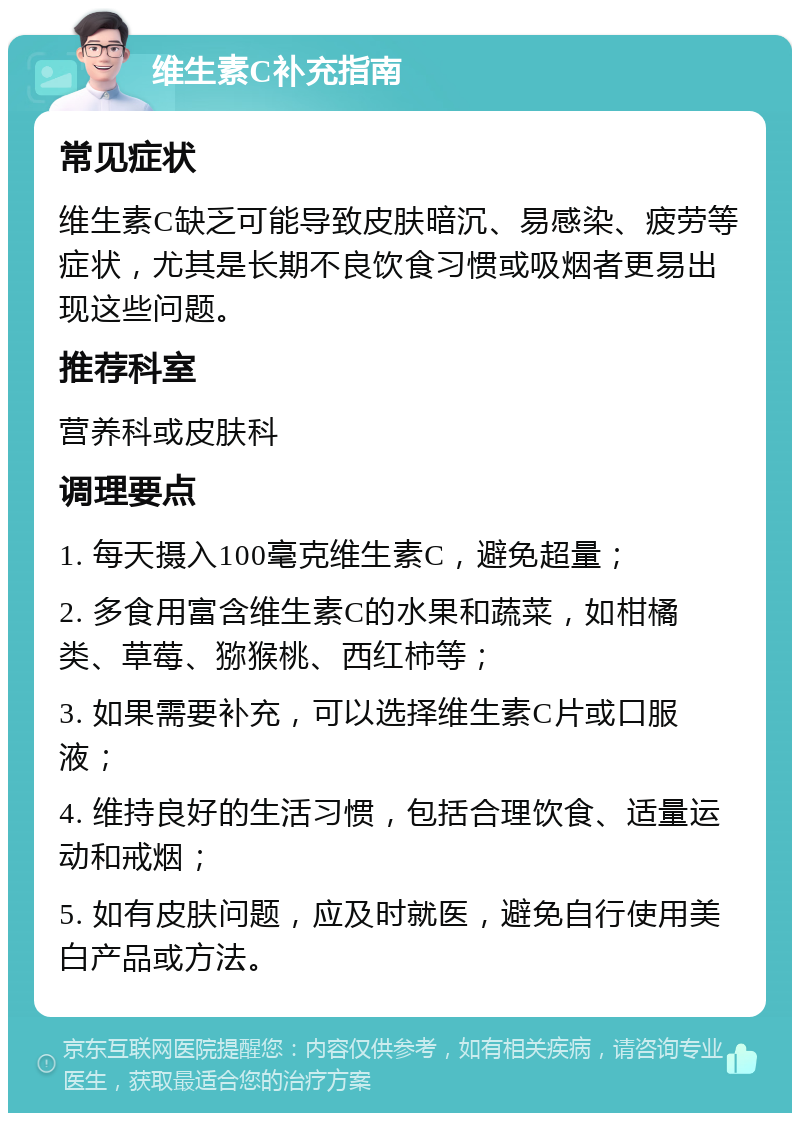 维生素C补充指南 常见症状 维生素C缺乏可能导致皮肤暗沉、易感染、疲劳等症状，尤其是长期不良饮食习惯或吸烟者更易出现这些问题。 推荐科室 营养科或皮肤科 调理要点 1. 每天摄入100毫克维生素C，避免超量； 2. 多食用富含维生素C的水果和蔬菜，如柑橘类、草莓、猕猴桃、西红柿等； 3. 如果需要补充，可以选择维生素C片或口服液； 4. 维持良好的生活习惯，包括合理饮食、适量运动和戒烟； 5. 如有皮肤问题，应及时就医，避免自行使用美白产品或方法。