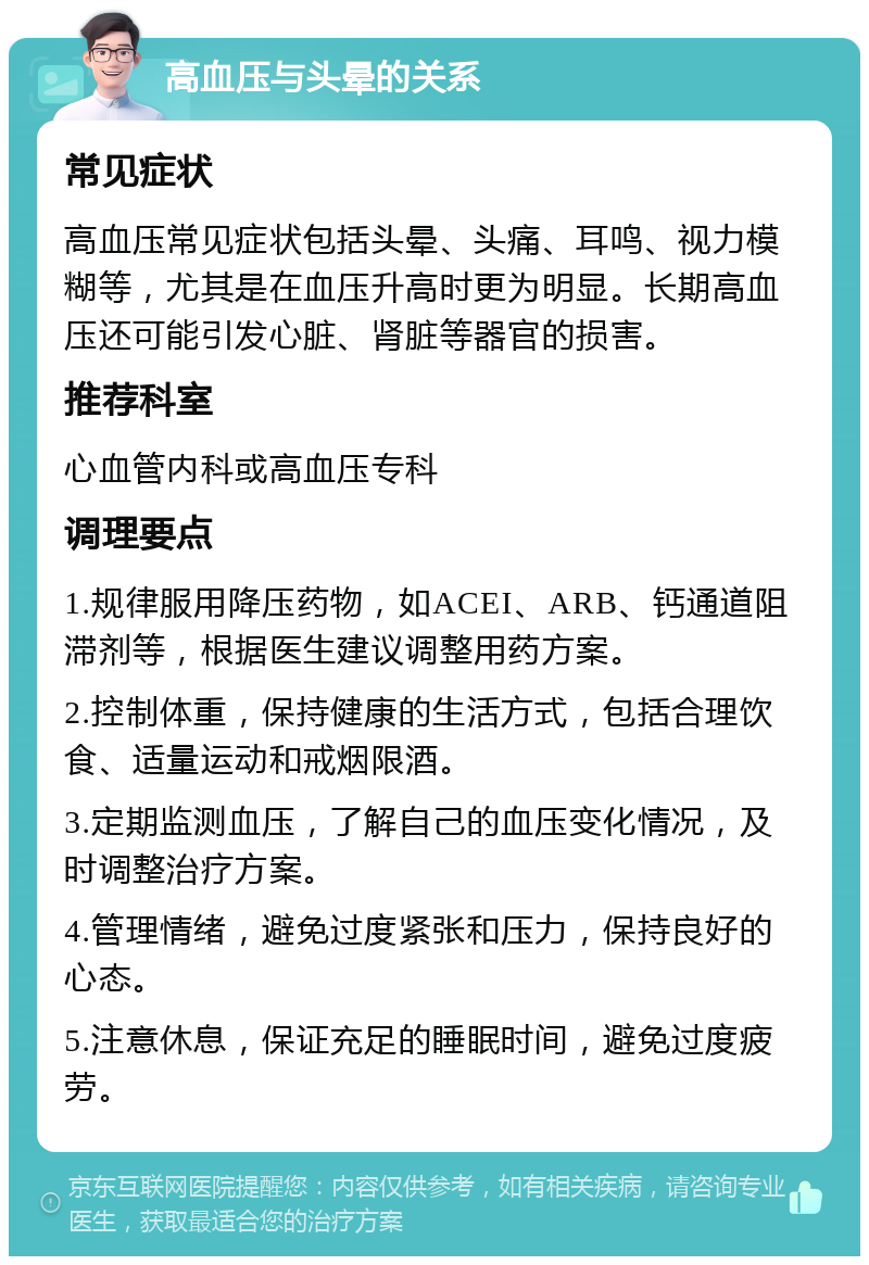 高血压与头晕的关系 常见症状 高血压常见症状包括头晕、头痛、耳鸣、视力模糊等，尤其是在血压升高时更为明显。长期高血压还可能引发心脏、肾脏等器官的损害。 推荐科室 心血管内科或高血压专科 调理要点 1.规律服用降压药物，如ACEI、ARB、钙通道阻滞剂等，根据医生建议调整用药方案。 2.控制体重，保持健康的生活方式，包括合理饮食、适量运动和戒烟限酒。 3.定期监测血压，了解自己的血压变化情况，及时调整治疗方案。 4.管理情绪，避免过度紧张和压力，保持良好的心态。 5.注意休息，保证充足的睡眠时间，避免过度疲劳。