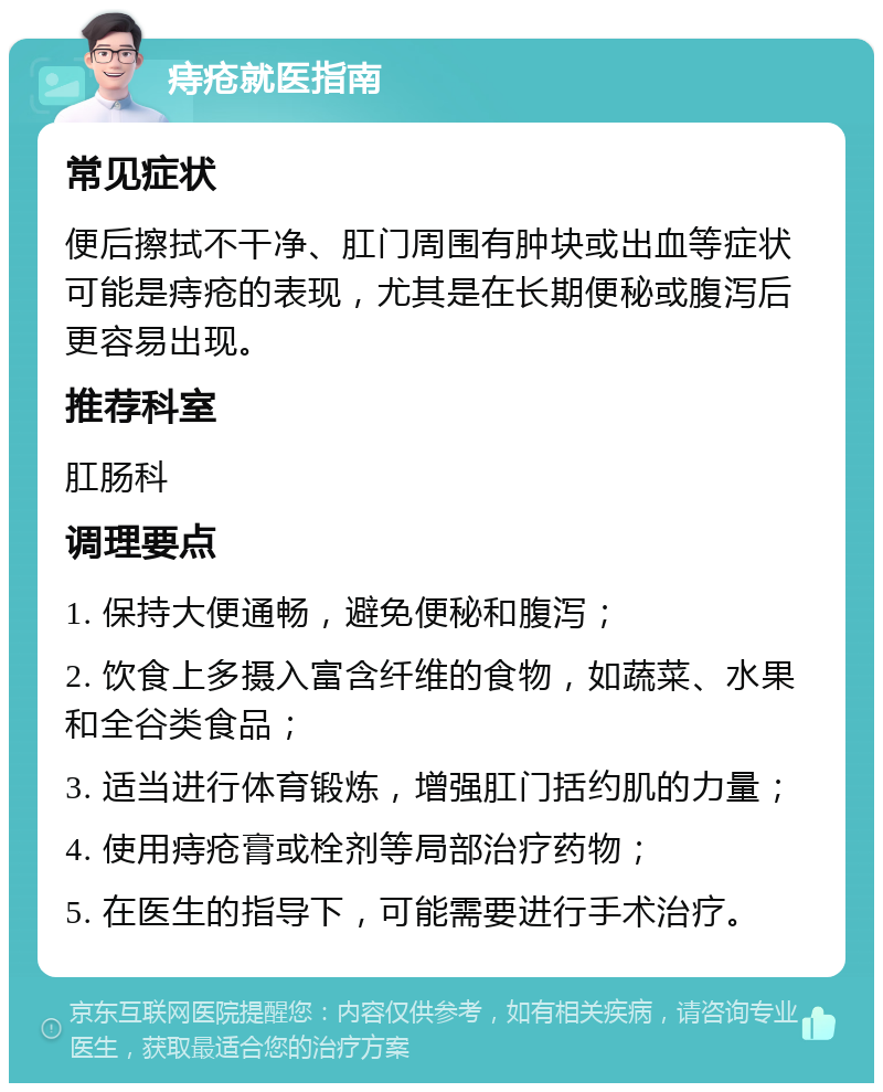 痔疮就医指南 常见症状 便后擦拭不干净、肛门周围有肿块或出血等症状可能是痔疮的表现，尤其是在长期便秘或腹泻后更容易出现。 推荐科室 肛肠科 调理要点 1. 保持大便通畅，避免便秘和腹泻； 2. 饮食上多摄入富含纤维的食物，如蔬菜、水果和全谷类食品； 3. 适当进行体育锻炼，增强肛门括约肌的力量； 4. 使用痔疮膏或栓剂等局部治疗药物； 5. 在医生的指导下，可能需要进行手术治疗。