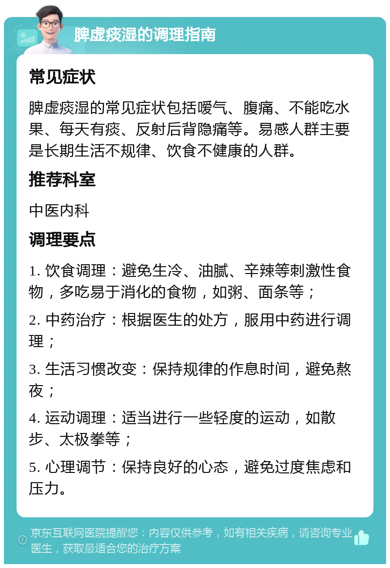 脾虚痰湿的调理指南 常见症状 脾虚痰湿的常见症状包括嗳气、腹痛、不能吃水果、每天有痰、反射后背隐痛等。易感人群主要是长期生活不规律、饮食不健康的人群。 推荐科室 中医内科 调理要点 1. 饮食调理：避免生冷、油腻、辛辣等刺激性食物，多吃易于消化的食物，如粥、面条等； 2. 中药治疗：根据医生的处方，服用中药进行调理； 3. 生活习惯改变：保持规律的作息时间，避免熬夜； 4. 运动调理：适当进行一些轻度的运动，如散步、太极拳等； 5. 心理调节：保持良好的心态，避免过度焦虑和压力。