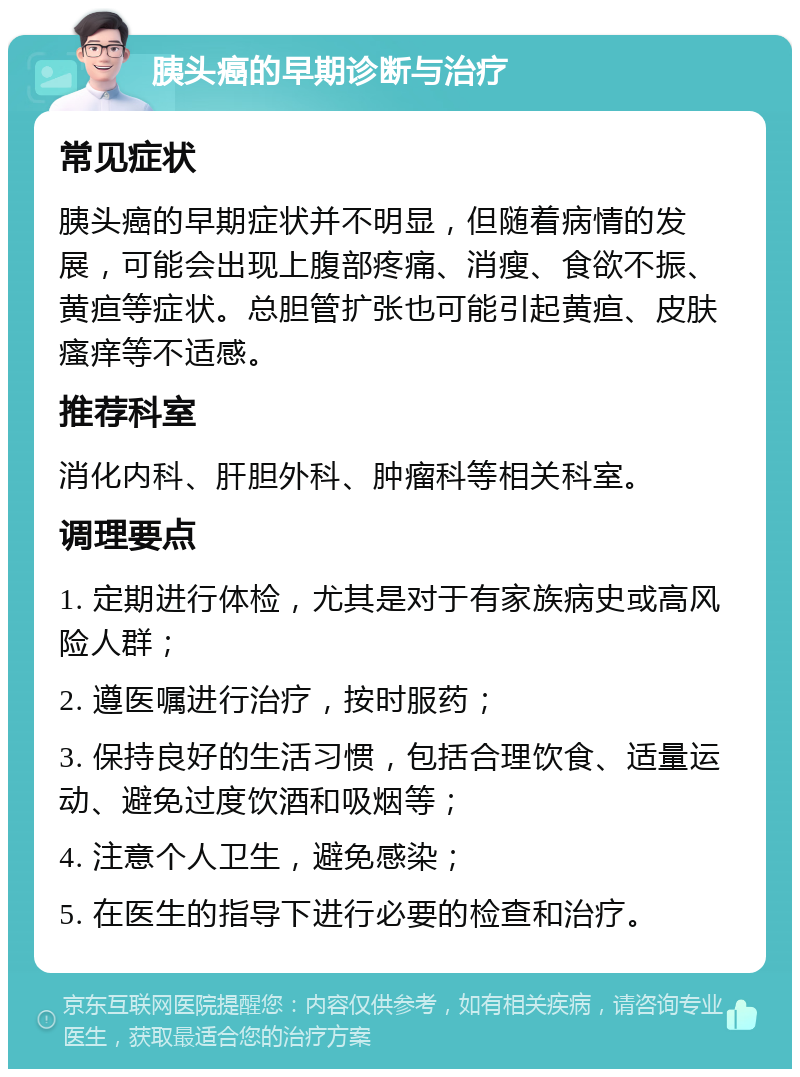 胰头癌的早期诊断与治疗 常见症状 胰头癌的早期症状并不明显，但随着病情的发展，可能会出现上腹部疼痛、消瘦、食欲不振、黄疸等症状。总胆管扩张也可能引起黄疸、皮肤瘙痒等不适感。 推荐科室 消化内科、肝胆外科、肿瘤科等相关科室。 调理要点 1. 定期进行体检，尤其是对于有家族病史或高风险人群； 2. 遵医嘱进行治疗，按时服药； 3. 保持良好的生活习惯，包括合理饮食、适量运动、避免过度饮酒和吸烟等； 4. 注意个人卫生，避免感染； 5. 在医生的指导下进行必要的检查和治疗。