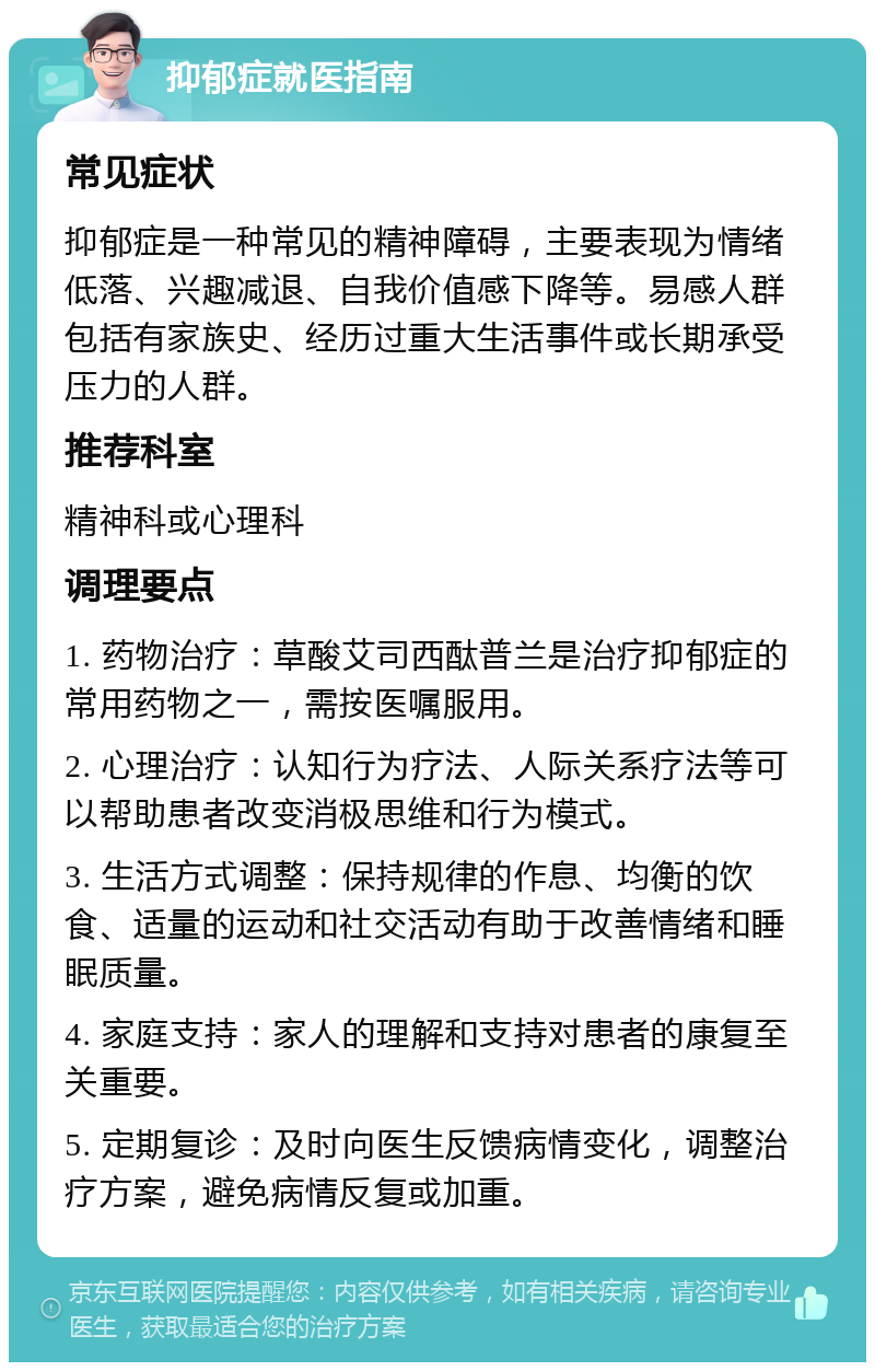 抑郁症就医指南 常见症状 抑郁症是一种常见的精神障碍，主要表现为情绪低落、兴趣减退、自我价值感下降等。易感人群包括有家族史、经历过重大生活事件或长期承受压力的人群。 推荐科室 精神科或心理科 调理要点 1. 药物治疗：草酸艾司西酞普兰是治疗抑郁症的常用药物之一，需按医嘱服用。 2. 心理治疗：认知行为疗法、人际关系疗法等可以帮助患者改变消极思维和行为模式。 3. 生活方式调整：保持规律的作息、均衡的饮食、适量的运动和社交活动有助于改善情绪和睡眠质量。 4. 家庭支持：家人的理解和支持对患者的康复至关重要。 5. 定期复诊：及时向医生反馈病情变化，调整治疗方案，避免病情反复或加重。