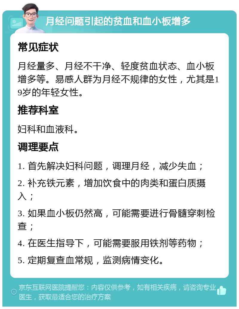 月经问题引起的贫血和血小板增多 常见症状 月经量多、月经不干净、轻度贫血状态、血小板增多等。易感人群为月经不规律的女性，尤其是19岁的年轻女性。 推荐科室 妇科和血液科。 调理要点 1. 首先解决妇科问题，调理月经，减少失血； 2. 补充铁元素，增加饮食中的肉类和蛋白质摄入； 3. 如果血小板仍然高，可能需要进行骨髓穿刺检查； 4. 在医生指导下，可能需要服用铁剂等药物； 5. 定期复查血常规，监测病情变化。