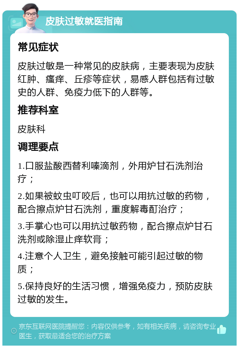 皮肤过敏就医指南 常见症状 皮肤过敏是一种常见的皮肤病，主要表现为皮肤红肿、瘙痒、丘疹等症状，易感人群包括有过敏史的人群、免疫力低下的人群等。 推荐科室 皮肤科 调理要点 1.口服盐酸西替利嗪滴剂，外用炉甘石洗剂治疗； 2.如果被蚊虫叮咬后，也可以用抗过敏的药物，配合擦点炉甘石洗剂，重度解毒酊治疗； 3.手掌心也可以用抗过敏药物，配合擦点炉甘石洗剂或除湿止痒软膏； 4.注意个人卫生，避免接触可能引起过敏的物质； 5.保持良好的生活习惯，增强免疫力，预防皮肤过敏的发生。