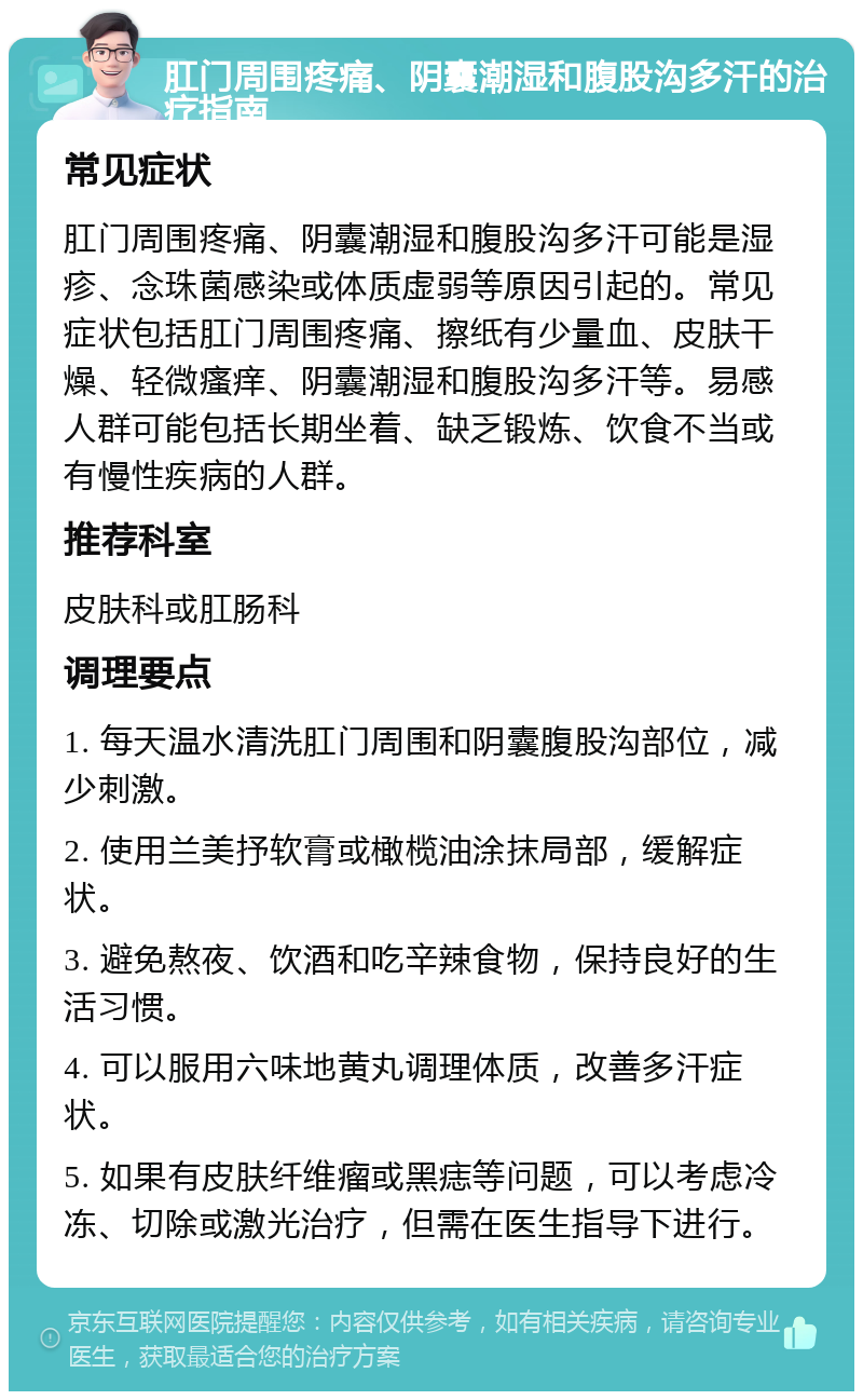 肛门周围疼痛、阴囊潮湿和腹股沟多汗的治疗指南 常见症状 肛门周围疼痛、阴囊潮湿和腹股沟多汗可能是湿疹、念珠菌感染或体质虚弱等原因引起的。常见症状包括肛门周围疼痛、擦纸有少量血、皮肤干燥、轻微瘙痒、阴囊潮湿和腹股沟多汗等。易感人群可能包括长期坐着、缺乏锻炼、饮食不当或有慢性疾病的人群。 推荐科室 皮肤科或肛肠科 调理要点 1. 每天温水清洗肛门周围和阴囊腹股沟部位，减少刺激。 2. 使用兰美抒软膏或橄榄油涂抹局部，缓解症状。 3. 避免熬夜、饮酒和吃辛辣食物，保持良好的生活习惯。 4. 可以服用六味地黄丸调理体质，改善多汗症状。 5. 如果有皮肤纤维瘤或黑痣等问题，可以考虑冷冻、切除或激光治疗，但需在医生指导下进行。