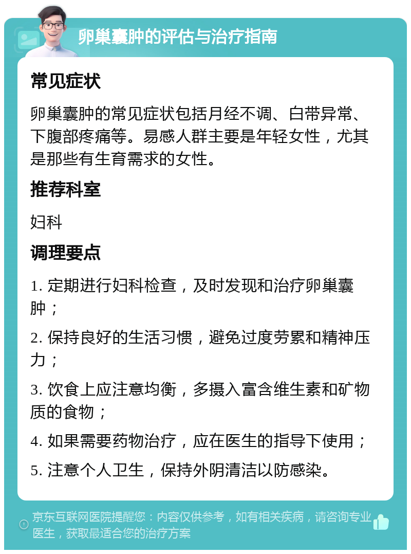 卵巢囊肿的评估与治疗指南 常见症状 卵巢囊肿的常见症状包括月经不调、白带异常、下腹部疼痛等。易感人群主要是年轻女性，尤其是那些有生育需求的女性。 推荐科室 妇科 调理要点 1. 定期进行妇科检查，及时发现和治疗卵巢囊肿； 2. 保持良好的生活习惯，避免过度劳累和精神压力； 3. 饮食上应注意均衡，多摄入富含维生素和矿物质的食物； 4. 如果需要药物治疗，应在医生的指导下使用； 5. 注意个人卫生，保持外阴清洁以防感染。