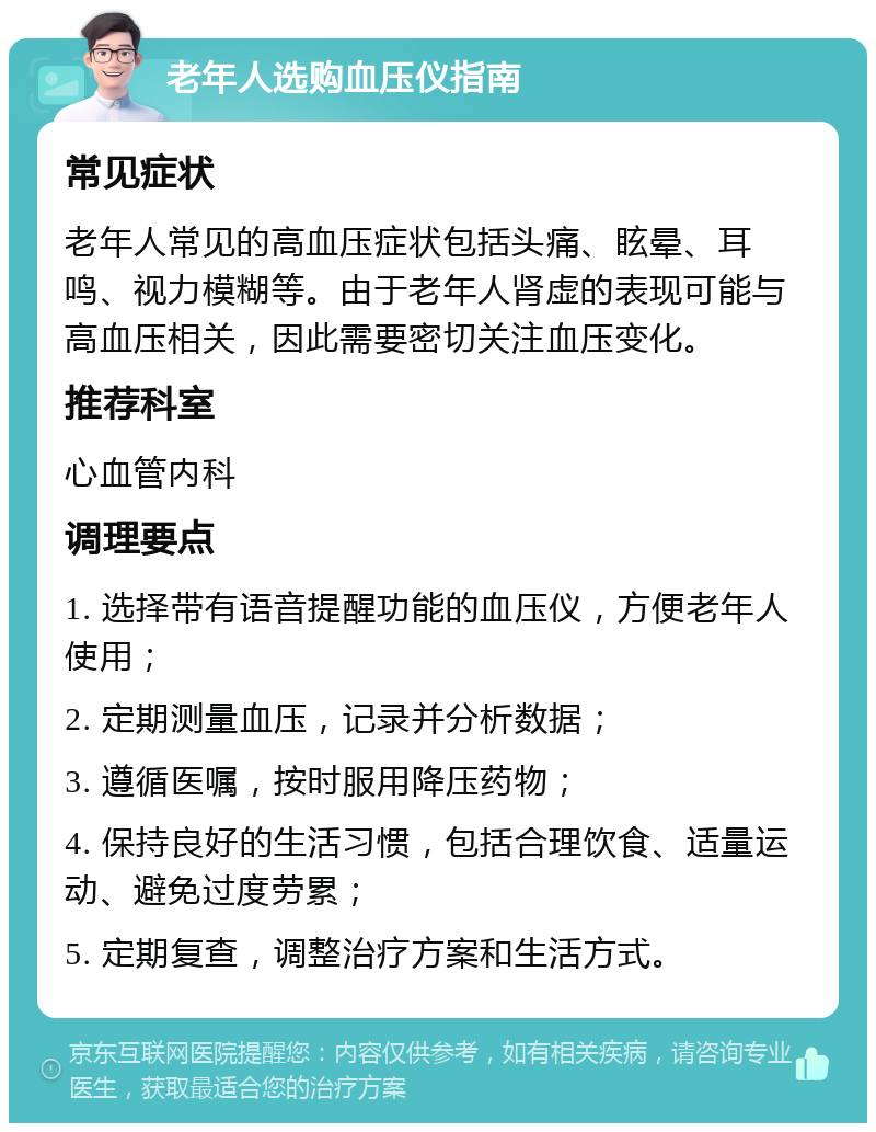 老年人选购血压仪指南 常见症状 老年人常见的高血压症状包括头痛、眩晕、耳鸣、视力模糊等。由于老年人肾虚的表现可能与高血压相关，因此需要密切关注血压变化。 推荐科室 心血管内科 调理要点 1. 选择带有语音提醒功能的血压仪，方便老年人使用； 2. 定期测量血压，记录并分析数据； 3. 遵循医嘱，按时服用降压药物； 4. 保持良好的生活习惯，包括合理饮食、适量运动、避免过度劳累； 5. 定期复查，调整治疗方案和生活方式。