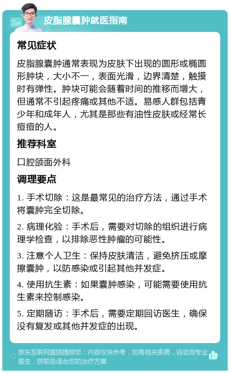 皮脂腺囊肿就医指南 常见症状 皮脂腺囊肿通常表现为皮肤下出现的圆形或椭圆形肿块，大小不一，表面光滑，边界清楚，触摸时有弹性。肿块可能会随着时间的推移而增大，但通常不引起疼痛或其他不适。易感人群包括青少年和成年人，尤其是那些有油性皮肤或经常长痘痘的人。 推荐科室 口腔颌面外科 调理要点 1. 手术切除：这是最常见的治疗方法，通过手术将囊肿完全切除。 2. 病理化验：手术后，需要对切除的组织进行病理学检查，以排除恶性肿瘤的可能性。 3. 注意个人卫生：保持皮肤清洁，避免挤压或摩擦囊肿，以防感染或引起其他并发症。 4. 使用抗生素：如果囊肿感染，可能需要使用抗生素来控制感染。 5. 定期随访：手术后，需要定期回访医生，确保没有复发或其他并发症的出现。