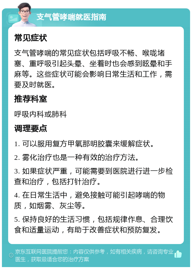 支气管哮喘就医指南 常见症状 支气管哮喘的常见症状包括呼吸不畅、喉咙堵塞、重呼吸引起头晕、坐着时也会感到眩晕和手麻等。这些症状可能会影响日常生活和工作，需要及时就医。 推荐科室 呼吸内科或肺科 调理要点 1. 可以服用复方甲氧那明胶囊来缓解症状。 2. 雾化治疗也是一种有效的治疗方法。 3. 如果症状严重，可能需要到医院进行进一步检查和治疗，包括打针治疗。 4. 在日常生活中，避免接触可能引起哮喘的物质，如烟雾、灰尘等。 5. 保持良好的生活习惯，包括规律作息、合理饮食和适量运动，有助于改善症状和预防复发。