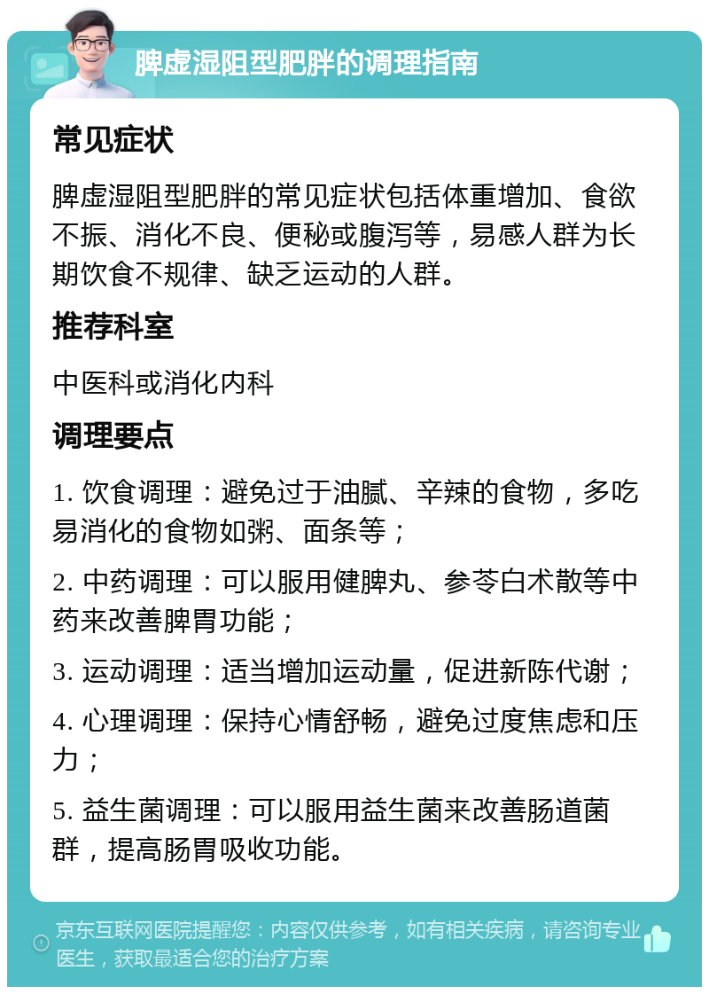 脾虚湿阻型肥胖的调理指南 常见症状 脾虚湿阻型肥胖的常见症状包括体重增加、食欲不振、消化不良、便秘或腹泻等，易感人群为长期饮食不规律、缺乏运动的人群。 推荐科室 中医科或消化内科 调理要点 1. 饮食调理：避免过于油腻、辛辣的食物，多吃易消化的食物如粥、面条等； 2. 中药调理：可以服用健脾丸、参苓白术散等中药来改善脾胃功能； 3. 运动调理：适当增加运动量，促进新陈代谢； 4. 心理调理：保持心情舒畅，避免过度焦虑和压力； 5. 益生菌调理：可以服用益生菌来改善肠道菌群，提高肠胃吸收功能。