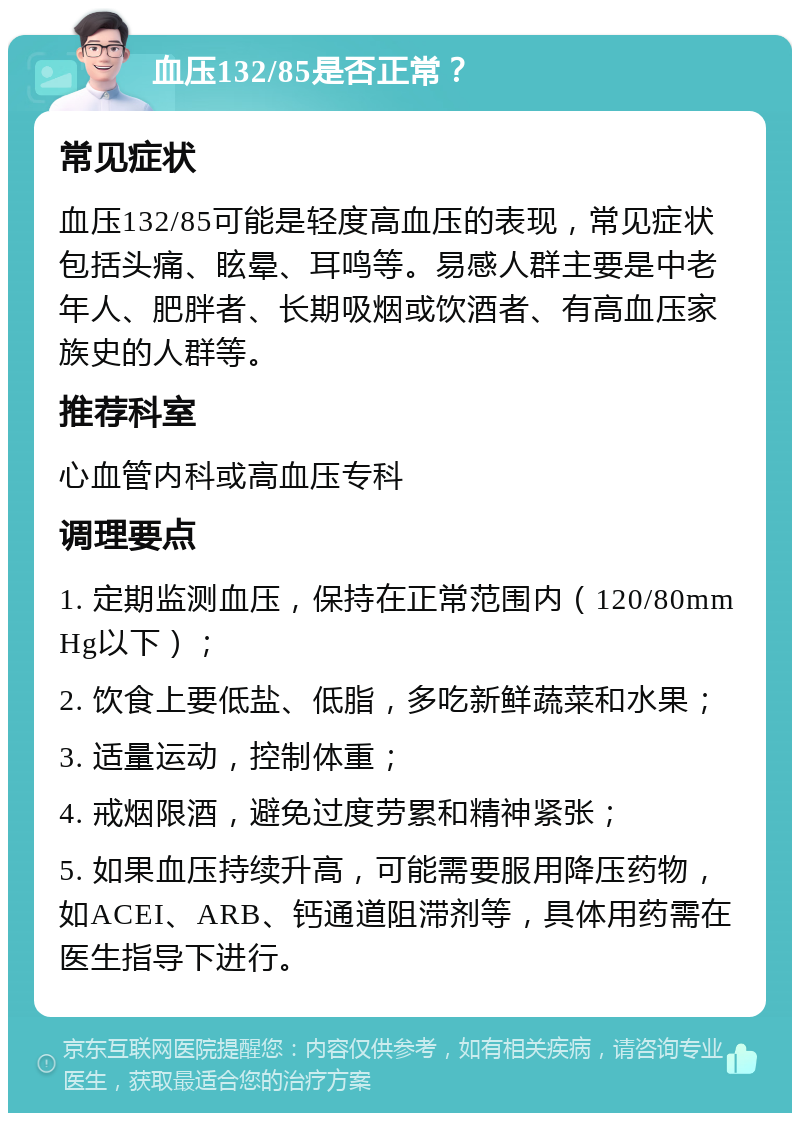 血压132/85是否正常？ 常见症状 血压132/85可能是轻度高血压的表现，常见症状包括头痛、眩晕、耳鸣等。易感人群主要是中老年人、肥胖者、长期吸烟或饮酒者、有高血压家族史的人群等。 推荐科室 心血管内科或高血压专科 调理要点 1. 定期监测血压，保持在正常范围内（120/80mmHg以下）； 2. 饮食上要低盐、低脂，多吃新鲜蔬菜和水果； 3. 适量运动，控制体重； 4. 戒烟限酒，避免过度劳累和精神紧张； 5. 如果血压持续升高，可能需要服用降压药物，如ACEI、ARB、钙通道阻滞剂等，具体用药需在医生指导下进行。