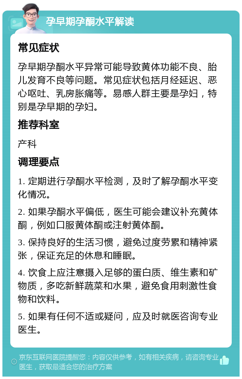 孕早期孕酮水平解读 常见症状 孕早期孕酮水平异常可能导致黄体功能不良、胎儿发育不良等问题。常见症状包括月经延迟、恶心呕吐、乳房胀痛等。易感人群主要是孕妇，特别是孕早期的孕妇。 推荐科室 产科 调理要点 1. 定期进行孕酮水平检测，及时了解孕酮水平变化情况。 2. 如果孕酮水平偏低，医生可能会建议补充黄体酮，例如口服黄体酮或注射黄体酮。 3. 保持良好的生活习惯，避免过度劳累和精神紧张，保证充足的休息和睡眠。 4. 饮食上应注意摄入足够的蛋白质、维生素和矿物质，多吃新鲜蔬菜和水果，避免食用刺激性食物和饮料。 5. 如果有任何不适或疑问，应及时就医咨询专业医生。