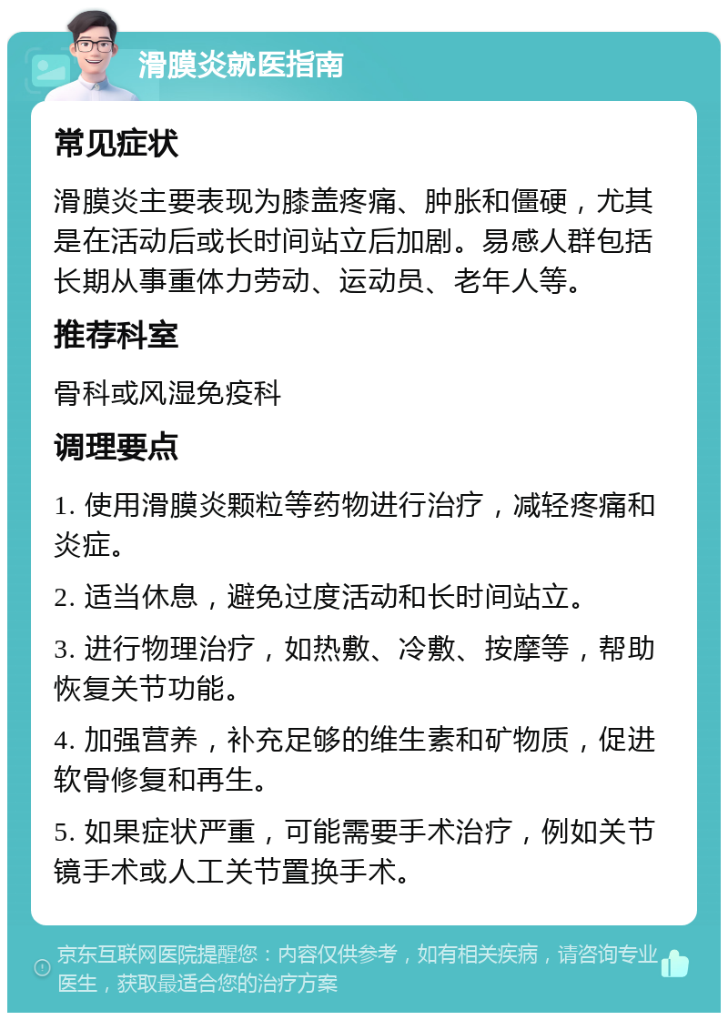 滑膜炎就医指南 常见症状 滑膜炎主要表现为膝盖疼痛、肿胀和僵硬，尤其是在活动后或长时间站立后加剧。易感人群包括长期从事重体力劳动、运动员、老年人等。 推荐科室 骨科或风湿免疫科 调理要点 1. 使用滑膜炎颗粒等药物进行治疗，减轻疼痛和炎症。 2. 适当休息，避免过度活动和长时间站立。 3. 进行物理治疗，如热敷、冷敷、按摩等，帮助恢复关节功能。 4. 加强营养，补充足够的维生素和矿物质，促进软骨修复和再生。 5. 如果症状严重，可能需要手术治疗，例如关节镜手术或人工关节置换手术。