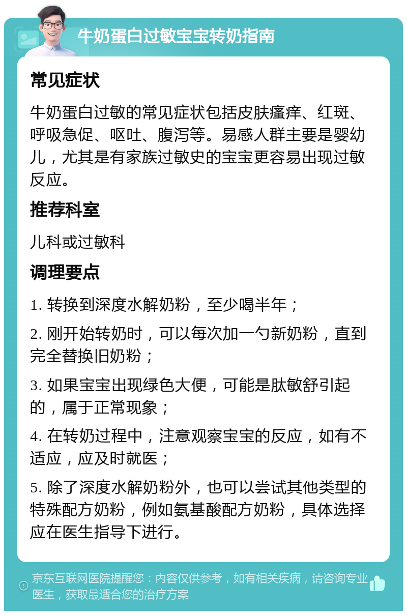 牛奶蛋白过敏宝宝转奶指南 常见症状 牛奶蛋白过敏的常见症状包括皮肤瘙痒、红斑、呼吸急促、呕吐、腹泻等。易感人群主要是婴幼儿，尤其是有家族过敏史的宝宝更容易出现过敏反应。 推荐科室 儿科或过敏科 调理要点 1. 转换到深度水解奶粉，至少喝半年； 2. 刚开始转奶时，可以每次加一勺新奶粉，直到完全替换旧奶粉； 3. 如果宝宝出现绿色大便，可能是肽敏舒引起的，属于正常现象； 4. 在转奶过程中，注意观察宝宝的反应，如有不适应，应及时就医； 5. 除了深度水解奶粉外，也可以尝试其他类型的特殊配方奶粉，例如氨基酸配方奶粉，具体选择应在医生指导下进行。