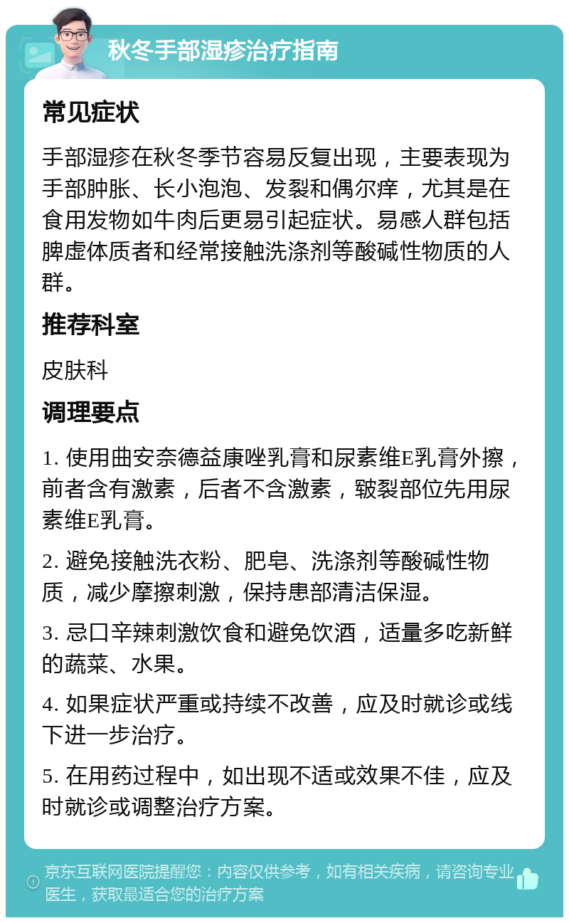 秋冬手部湿疹治疗指南 常见症状 手部湿疹在秋冬季节容易反复出现，主要表现为手部肿胀、长小泡泡、发裂和偶尔痒，尤其是在食用发物如牛肉后更易引起症状。易感人群包括脾虚体质者和经常接触洗涤剂等酸碱性物质的人群。 推荐科室 皮肤科 调理要点 1. 使用曲安奈德益康唑乳膏和尿素维E乳膏外擦，前者含有激素，后者不含激素，皲裂部位先用尿素维E乳膏。 2. 避免接触洗衣粉、肥皂、洗涤剂等酸碱性物质，减少摩擦刺激，保持患部清洁保湿。 3. 忌口辛辣刺激饮食和避免饮酒，适量多吃新鲜的蔬菜、水果。 4. 如果症状严重或持续不改善，应及时就诊或线下进一步治疗。 5. 在用药过程中，如出现不适或效果不佳，应及时就诊或调整治疗方案。