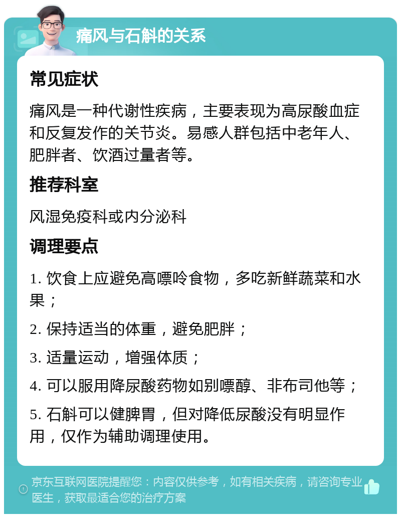 痛风与石斛的关系 常见症状 痛风是一种代谢性疾病，主要表现为高尿酸血症和反复发作的关节炎。易感人群包括中老年人、肥胖者、饮酒过量者等。 推荐科室 风湿免疫科或内分泌科 调理要点 1. 饮食上应避免高嘌呤食物，多吃新鲜蔬菜和水果； 2. 保持适当的体重，避免肥胖； 3. 适量运动，增强体质； 4. 可以服用降尿酸药物如别嘌醇、非布司他等； 5. 石斛可以健脾胃，但对降低尿酸没有明显作用，仅作为辅助调理使用。