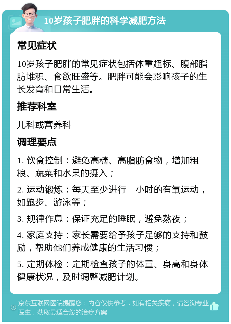 10岁孩子肥胖的科学减肥方法 常见症状 10岁孩子肥胖的常见症状包括体重超标、腹部脂肪堆积、食欲旺盛等。肥胖可能会影响孩子的生长发育和日常生活。 推荐科室 儿科或营养科 调理要点 1. 饮食控制：避免高糖、高脂肪食物，增加粗粮、蔬菜和水果的摄入； 2. 运动锻炼：每天至少进行一小时的有氧运动，如跑步、游泳等； 3. 规律作息：保证充足的睡眠，避免熬夜； 4. 家庭支持：家长需要给予孩子足够的支持和鼓励，帮助他们养成健康的生活习惯； 5. 定期体检：定期检查孩子的体重、身高和身体健康状况，及时调整减肥计划。