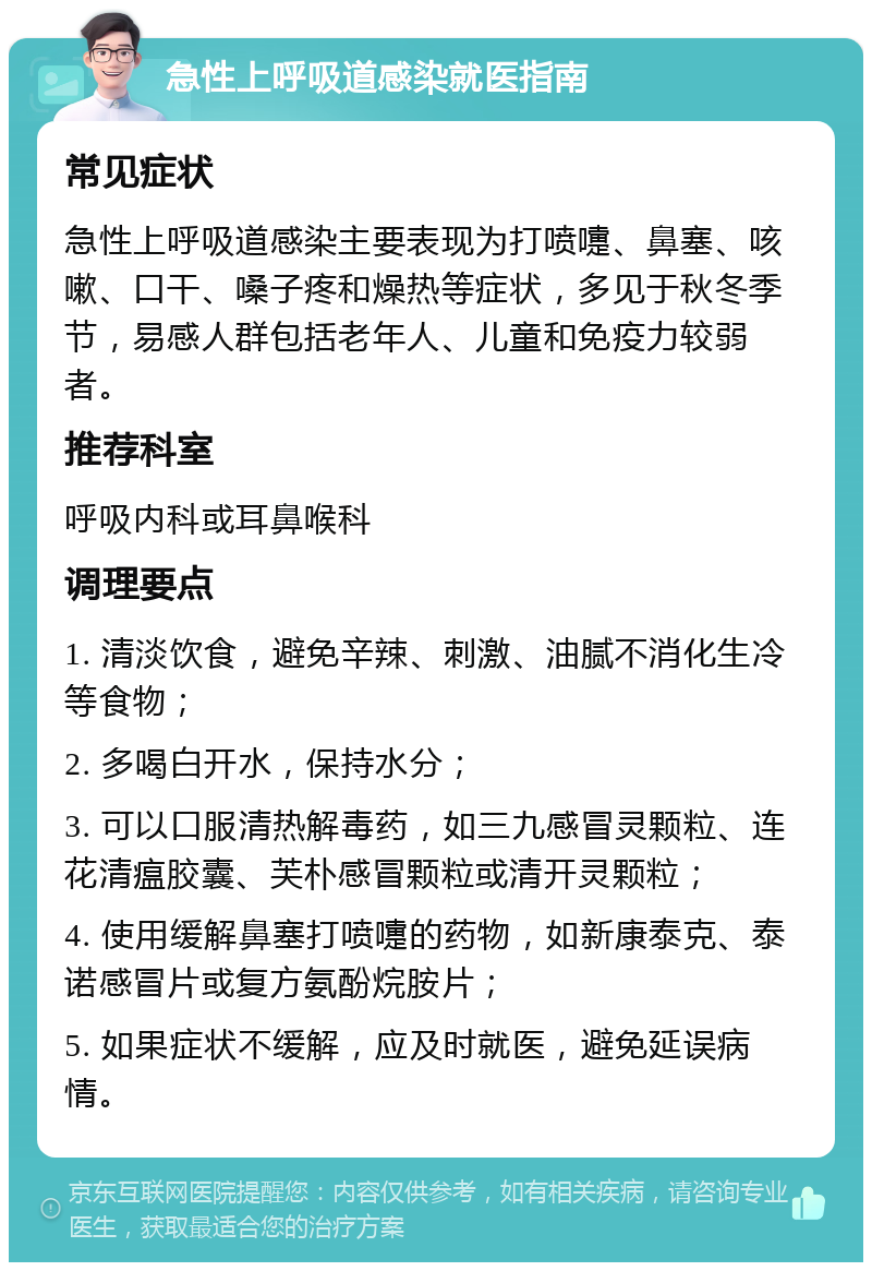 急性上呼吸道感染就医指南 常见症状 急性上呼吸道感染主要表现为打喷嚏、鼻塞、咳嗽、口干、嗓子疼和燥热等症状，多见于秋冬季节，易感人群包括老年人、儿童和免疫力较弱者。 推荐科室 呼吸内科或耳鼻喉科 调理要点 1. 清淡饮食，避免辛辣、刺激、油腻不消化生冷等食物； 2. 多喝白开水，保持水分； 3. 可以口服清热解毒药，如三九感冒灵颗粒、连花清瘟胶囊、芙朴感冒颗粒或清开灵颗粒； 4. 使用缓解鼻塞打喷嚏的药物，如新康泰克、泰诺感冒片或复方氨酚烷胺片； 5. 如果症状不缓解，应及时就医，避免延误病情。