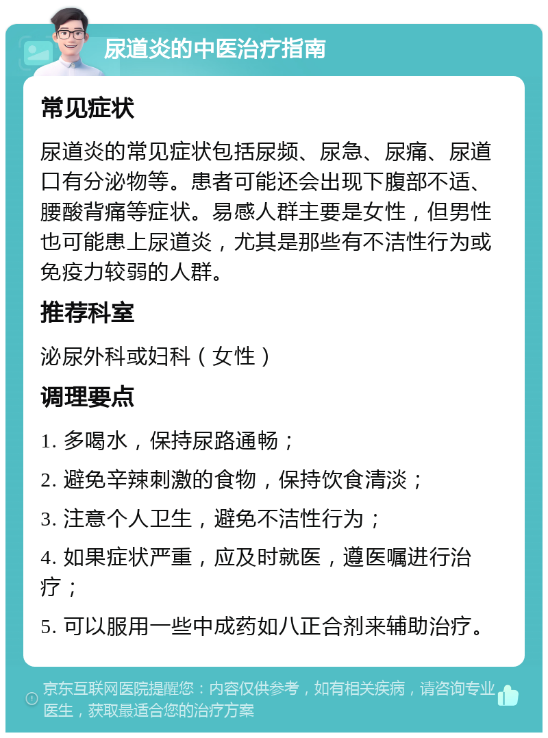 尿道炎的中医治疗指南 常见症状 尿道炎的常见症状包括尿频、尿急、尿痛、尿道口有分泌物等。患者可能还会出现下腹部不适、腰酸背痛等症状。易感人群主要是女性，但男性也可能患上尿道炎，尤其是那些有不洁性行为或免疫力较弱的人群。 推荐科室 泌尿外科或妇科（女性） 调理要点 1. 多喝水，保持尿路通畅； 2. 避免辛辣刺激的食物，保持饮食清淡； 3. 注意个人卫生，避免不洁性行为； 4. 如果症状严重，应及时就医，遵医嘱进行治疗； 5. 可以服用一些中成药如八正合剂来辅助治疗。