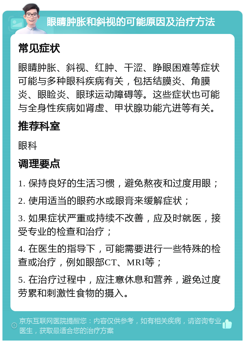 眼睛肿胀和斜视的可能原因及治疗方法 常见症状 眼睛肿胀、斜视、红肿、干涩、睁眼困难等症状可能与多种眼科疾病有关，包括结膜炎、角膜炎、眼睑炎、眼球运动障碍等。这些症状也可能与全身性疾病如肾虚、甲状腺功能亢进等有关。 推荐科室 眼科 调理要点 1. 保持良好的生活习惯，避免熬夜和过度用眼； 2. 使用适当的眼药水或眼膏来缓解症状； 3. 如果症状严重或持续不改善，应及时就医，接受专业的检查和治疗； 4. 在医生的指导下，可能需要进行一些特殊的检查或治疗，例如眼部CT、MRI等； 5. 在治疗过程中，应注意休息和营养，避免过度劳累和刺激性食物的摄入。