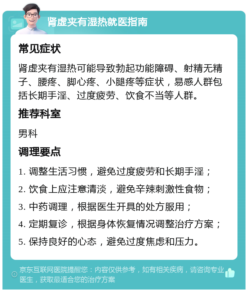 肾虚夹有湿热就医指南 常见症状 肾虚夹有湿热可能导致勃起功能障碍、射精无精子、腰疼、脚心疼、小腿疼等症状，易感人群包括长期手淫、过度疲劳、饮食不当等人群。 推荐科室 男科 调理要点 1. 调整生活习惯，避免过度疲劳和长期手淫； 2. 饮食上应注意清淡，避免辛辣刺激性食物； 3. 中药调理，根据医生开具的处方服用； 4. 定期复诊，根据身体恢复情况调整治疗方案； 5. 保持良好的心态，避免过度焦虑和压力。