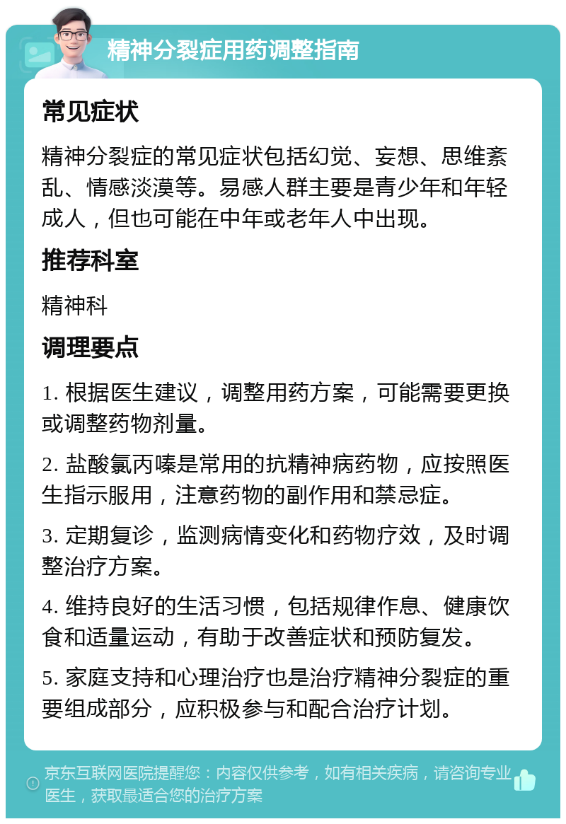 精神分裂症用药调整指南 常见症状 精神分裂症的常见症状包括幻觉、妄想、思维紊乱、情感淡漠等。易感人群主要是青少年和年轻成人，但也可能在中年或老年人中出现。 推荐科室 精神科 调理要点 1. 根据医生建议，调整用药方案，可能需要更换或调整药物剂量。 2. 盐酸氯丙嗪是常用的抗精神病药物，应按照医生指示服用，注意药物的副作用和禁忌症。 3. 定期复诊，监测病情变化和药物疗效，及时调整治疗方案。 4. 维持良好的生活习惯，包括规律作息、健康饮食和适量运动，有助于改善症状和预防复发。 5. 家庭支持和心理治疗也是治疗精神分裂症的重要组成部分，应积极参与和配合治疗计划。