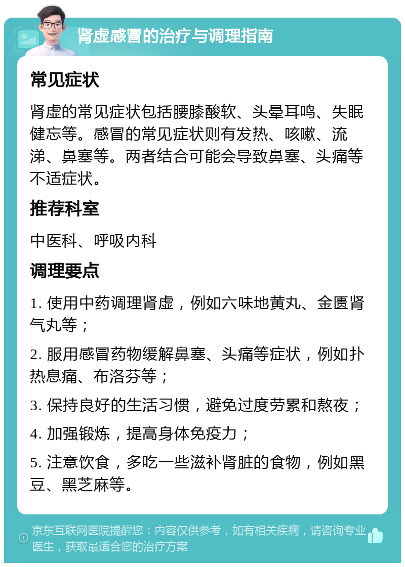 肾虚感冒的治疗与调理指南 常见症状 肾虚的常见症状包括腰膝酸软、头晕耳鸣、失眠健忘等。感冒的常见症状则有发热、咳嗽、流涕、鼻塞等。两者结合可能会导致鼻塞、头痛等不适症状。 推荐科室 中医科、呼吸内科 调理要点 1. 使用中药调理肾虚，例如六味地黄丸、金匮肾气丸等； 2. 服用感冒药物缓解鼻塞、头痛等症状，例如扑热息痛、布洛芬等； 3. 保持良好的生活习惯，避免过度劳累和熬夜； 4. 加强锻炼，提高身体免疫力； 5. 注意饮食，多吃一些滋补肾脏的食物，例如黑豆、黑芝麻等。