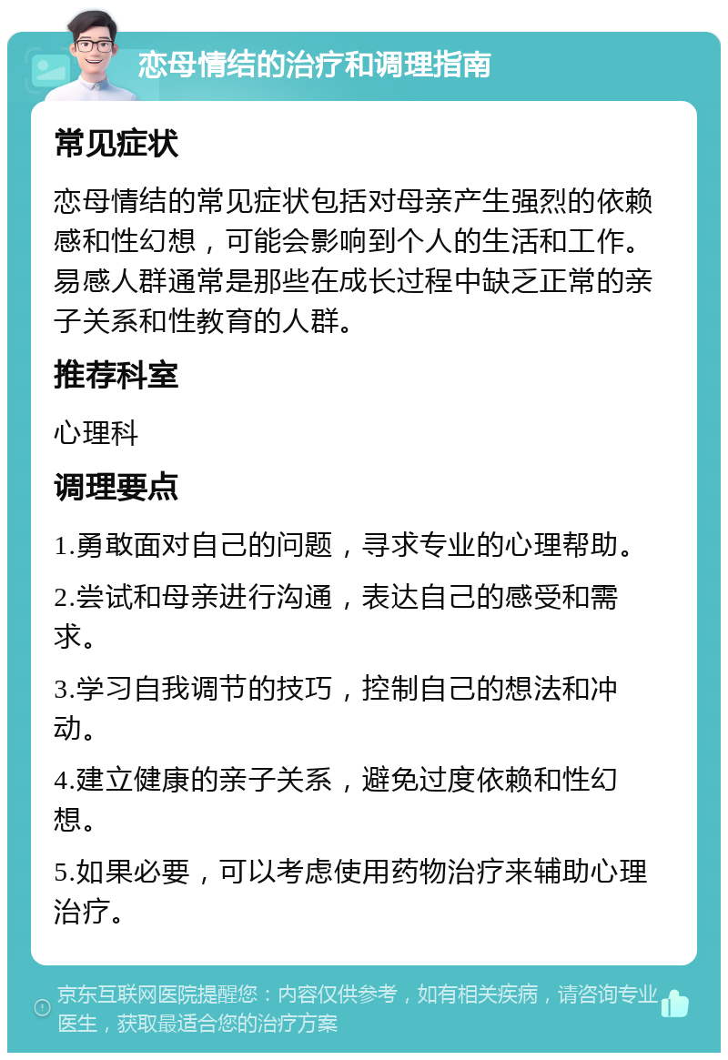 恋母情结的治疗和调理指南 常见症状 恋母情结的常见症状包括对母亲产生强烈的依赖感和性幻想，可能会影响到个人的生活和工作。易感人群通常是那些在成长过程中缺乏正常的亲子关系和性教育的人群。 推荐科室 心理科 调理要点 1.勇敢面对自己的问题，寻求专业的心理帮助。 2.尝试和母亲进行沟通，表达自己的感受和需求。 3.学习自我调节的技巧，控制自己的想法和冲动。 4.建立健康的亲子关系，避免过度依赖和性幻想。 5.如果必要，可以考虑使用药物治疗来辅助心理治疗。