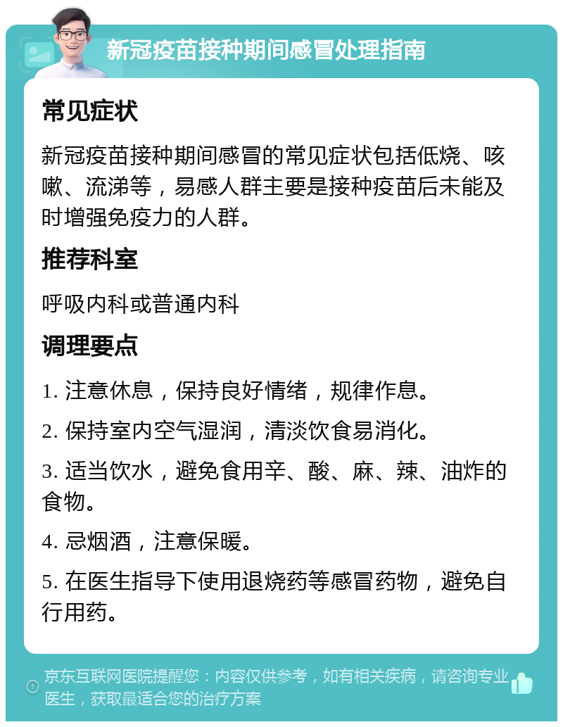 新冠疫苗接种期间感冒处理指南 常见症状 新冠疫苗接种期间感冒的常见症状包括低烧、咳嗽、流涕等，易感人群主要是接种疫苗后未能及时增强免疫力的人群。 推荐科室 呼吸内科或普通内科 调理要点 1. 注意休息，保持良好情绪，规律作息。 2. 保持室内空气湿润，清淡饮食易消化。 3. 适当饮水，避免食用辛、酸、麻、辣、油炸的食物。 4. 忌烟酒，注意保暖。 5. 在医生指导下使用退烧药等感冒药物，避免自行用药。