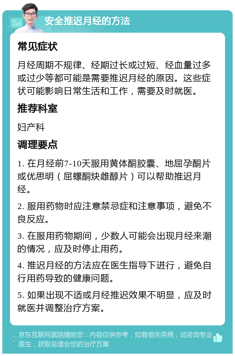 安全推迟月经的方法 常见症状 月经周期不规律、经期过长或过短、经血量过多或过少等都可能是需要推迟月经的原因。这些症状可能影响日常生活和工作，需要及时就医。 推荐科室 妇产科 调理要点 1. 在月经前7-10天服用黄体酮胶囊、地屈孕酮片或优思明（屈螺酮炔雌醇片）可以帮助推迟月经。 2. 服用药物时应注意禁忌症和注意事项，避免不良反应。 3. 在服用药物期间，少数人可能会出现月经来潮的情况，应及时停止用药。 4. 推迟月经的方法应在医生指导下进行，避免自行用药导致的健康问题。 5. 如果出现不适或月经推迟效果不明显，应及时就医并调整治疗方案。