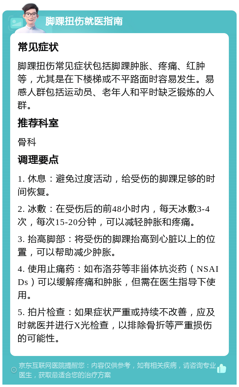 脚踝扭伤就医指南 常见症状 脚踝扭伤常见症状包括脚踝肿胀、疼痛、红肿等，尤其是在下楼梯或不平路面时容易发生。易感人群包括运动员、老年人和平时缺乏锻炼的人群。 推荐科室 骨科 调理要点 1. 休息：避免过度活动，给受伤的脚踝足够的时间恢复。 2. 冰敷：在受伤后的前48小时内，每天冰敷3-4次，每次15-20分钟，可以减轻肿胀和疼痛。 3. 抬高脚部：将受伤的脚踝抬高到心脏以上的位置，可以帮助减少肿胀。 4. 使用止痛药：如布洛芬等非甾体抗炎药（NSAIDs）可以缓解疼痛和肿胀，但需在医生指导下使用。 5. 拍片检查：如果症状严重或持续不改善，应及时就医并进行X光检查，以排除骨折等严重损伤的可能性。