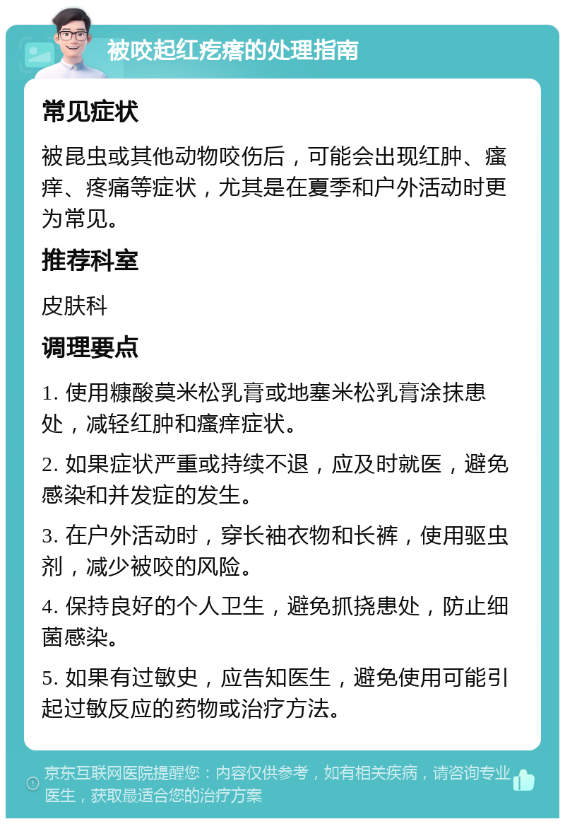 被咬起红疙瘩的处理指南 常见症状 被昆虫或其他动物咬伤后，可能会出现红肿、瘙痒、疼痛等症状，尤其是在夏季和户外活动时更为常见。 推荐科室 皮肤科 调理要点 1. 使用糠酸莫米松乳膏或地塞米松乳膏涂抹患处，减轻红肿和瘙痒症状。 2. 如果症状严重或持续不退，应及时就医，避免感染和并发症的发生。 3. 在户外活动时，穿长袖衣物和长裤，使用驱虫剂，减少被咬的风险。 4. 保持良好的个人卫生，避免抓挠患处，防止细菌感染。 5. 如果有过敏史，应告知医生，避免使用可能引起过敏反应的药物或治疗方法。