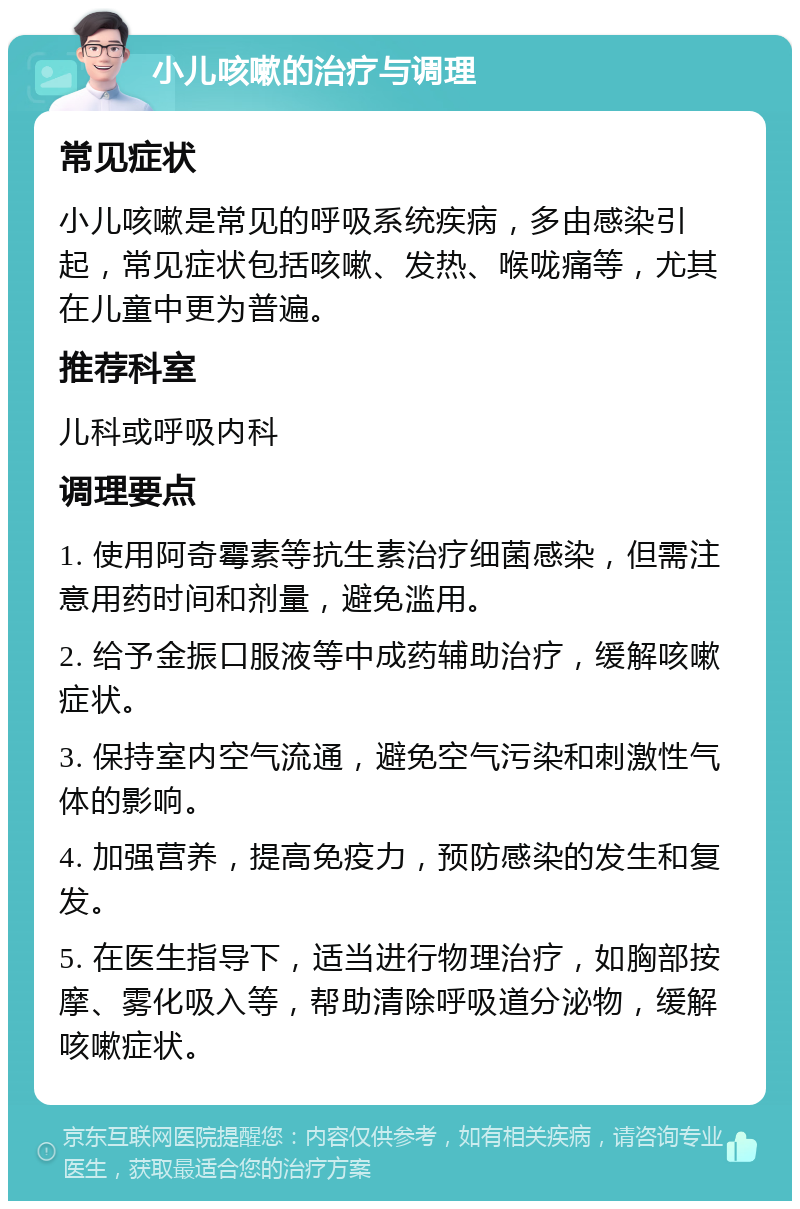 小儿咳嗽的治疗与调理 常见症状 小儿咳嗽是常见的呼吸系统疾病，多由感染引起，常见症状包括咳嗽、发热、喉咙痛等，尤其在儿童中更为普遍。 推荐科室 儿科或呼吸内科 调理要点 1. 使用阿奇霉素等抗生素治疗细菌感染，但需注意用药时间和剂量，避免滥用。 2. 给予金振口服液等中成药辅助治疗，缓解咳嗽症状。 3. 保持室内空气流通，避免空气污染和刺激性气体的影响。 4. 加强营养，提高免疫力，预防感染的发生和复发。 5. 在医生指导下，适当进行物理治疗，如胸部按摩、雾化吸入等，帮助清除呼吸道分泌物，缓解咳嗽症状。