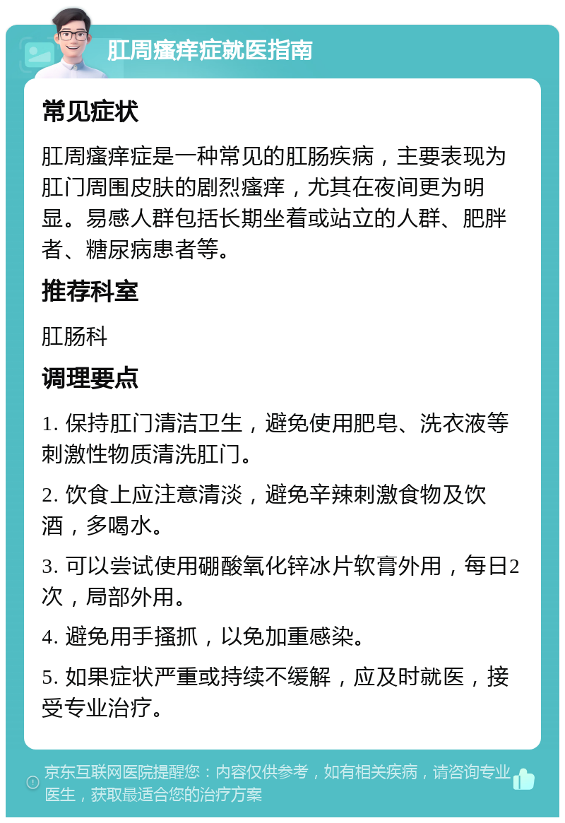 肛周瘙痒症就医指南 常见症状 肛周瘙痒症是一种常见的肛肠疾病，主要表现为肛门周围皮肤的剧烈瘙痒，尤其在夜间更为明显。易感人群包括长期坐着或站立的人群、肥胖者、糖尿病患者等。 推荐科室 肛肠科 调理要点 1. 保持肛门清洁卫生，避免使用肥皂、洗衣液等刺激性物质清洗肛门。 2. 饮食上应注意清淡，避免辛辣刺激食物及饮酒，多喝水。 3. 可以尝试使用硼酸氧化锌冰片软膏外用，每日2次，局部外用。 4. 避免用手搔抓，以免加重感染。 5. 如果症状严重或持续不缓解，应及时就医，接受专业治疗。