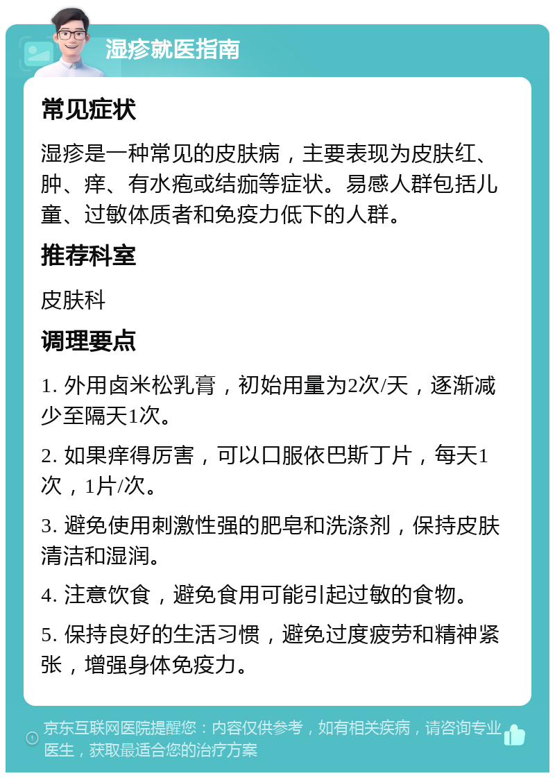 湿疹就医指南 常见症状 湿疹是一种常见的皮肤病，主要表现为皮肤红、肿、痒、有水疱或结痂等症状。易感人群包括儿童、过敏体质者和免疫力低下的人群。 推荐科室 皮肤科 调理要点 1. 外用卤米松乳膏，初始用量为2次/天，逐渐减少至隔天1次。 2. 如果痒得厉害，可以口服依巴斯丁片，每天1次，1片/次。 3. 避免使用刺激性强的肥皂和洗涤剂，保持皮肤清洁和湿润。 4. 注意饮食，避免食用可能引起过敏的食物。 5. 保持良好的生活习惯，避免过度疲劳和精神紧张，增强身体免疫力。