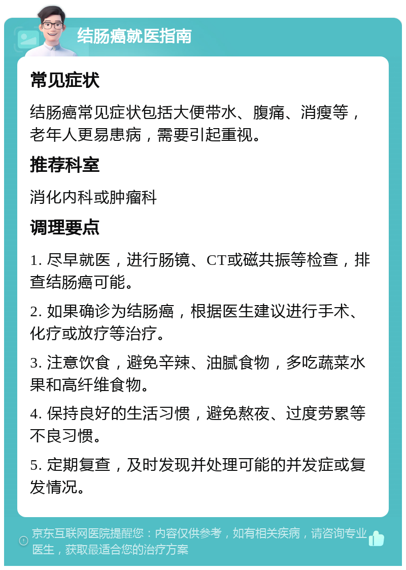 结肠癌就医指南 常见症状 结肠癌常见症状包括大便带水、腹痛、消瘦等，老年人更易患病，需要引起重视。 推荐科室 消化内科或肿瘤科 调理要点 1. 尽早就医，进行肠镜、CT或磁共振等检查，排查结肠癌可能。 2. 如果确诊为结肠癌，根据医生建议进行手术、化疗或放疗等治疗。 3. 注意饮食，避免辛辣、油腻食物，多吃蔬菜水果和高纤维食物。 4. 保持良好的生活习惯，避免熬夜、过度劳累等不良习惯。 5. 定期复查，及时发现并处理可能的并发症或复发情况。