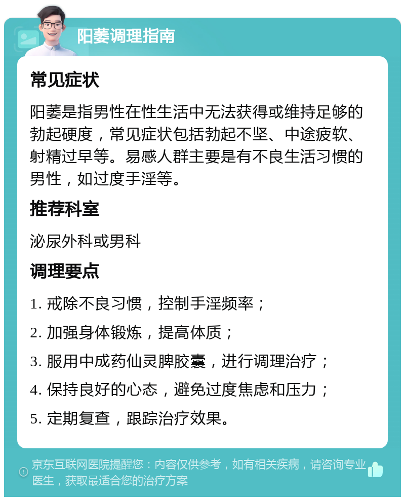 阳萎调理指南 常见症状 阳萎是指男性在性生活中无法获得或维持足够的勃起硬度，常见症状包括勃起不坚、中途疲软、射精过早等。易感人群主要是有不良生活习惯的男性，如过度手淫等。 推荐科室 泌尿外科或男科 调理要点 1. 戒除不良习惯，控制手淫频率； 2. 加强身体锻炼，提高体质； 3. 服用中成药仙灵脾胶囊，进行调理治疗； 4. 保持良好的心态，避免过度焦虑和压力； 5. 定期复查，跟踪治疗效果。