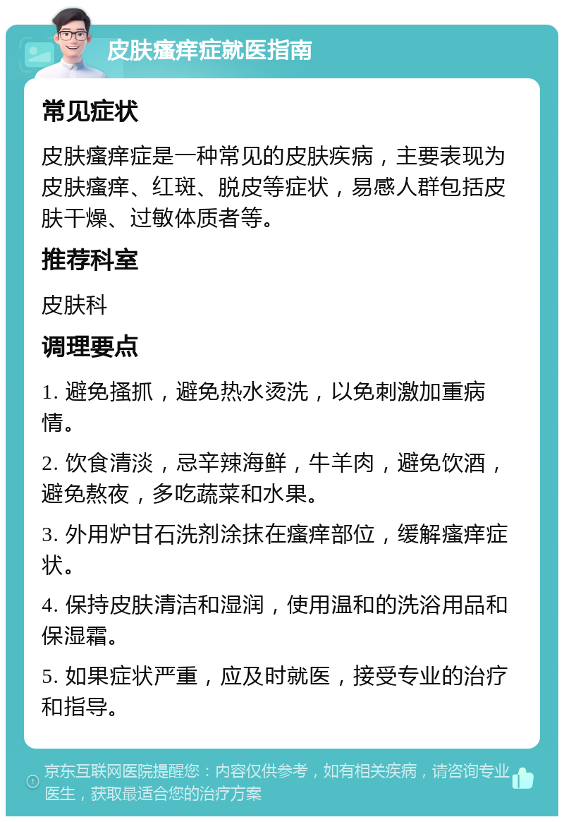 皮肤瘙痒症就医指南 常见症状 皮肤瘙痒症是一种常见的皮肤疾病，主要表现为皮肤瘙痒、红斑、脱皮等症状，易感人群包括皮肤干燥、过敏体质者等。 推荐科室 皮肤科 调理要点 1. 避免搔抓，避免热水烫洗，以免刺激加重病情。 2. 饮食清淡，忌辛辣海鲜，牛羊肉，避免饮酒，避免熬夜，多吃蔬菜和水果。 3. 外用炉甘石洗剂涂抹在瘙痒部位，缓解瘙痒症状。 4. 保持皮肤清洁和湿润，使用温和的洗浴用品和保湿霜。 5. 如果症状严重，应及时就医，接受专业的治疗和指导。