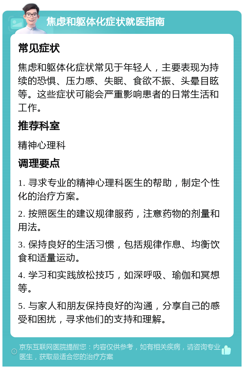 焦虑和躯体化症状就医指南 常见症状 焦虑和躯体化症状常见于年轻人，主要表现为持续的恐惧、压力感、失眠、食欲不振、头晕目眩等。这些症状可能会严重影响患者的日常生活和工作。 推荐科室 精神心理科 调理要点 1. 寻求专业的精神心理科医生的帮助，制定个性化的治疗方案。 2. 按照医生的建议规律服药，注意药物的剂量和用法。 3. 保持良好的生活习惯，包括规律作息、均衡饮食和适量运动。 4. 学习和实践放松技巧，如深呼吸、瑜伽和冥想等。 5. 与家人和朋友保持良好的沟通，分享自己的感受和困扰，寻求他们的支持和理解。