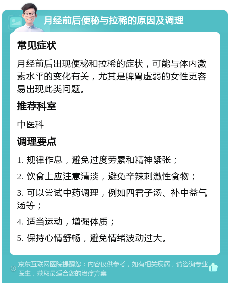 月经前后便秘与拉稀的原因及调理 常见症状 月经前后出现便秘和拉稀的症状，可能与体内激素水平的变化有关，尤其是脾胃虚弱的女性更容易出现此类问题。 推荐科室 中医科 调理要点 1. 规律作息，避免过度劳累和精神紧张； 2. 饮食上应注意清淡，避免辛辣刺激性食物； 3. 可以尝试中药调理，例如四君子汤、补中益气汤等； 4. 适当运动，增强体质； 5. 保持心情舒畅，避免情绪波动过大。