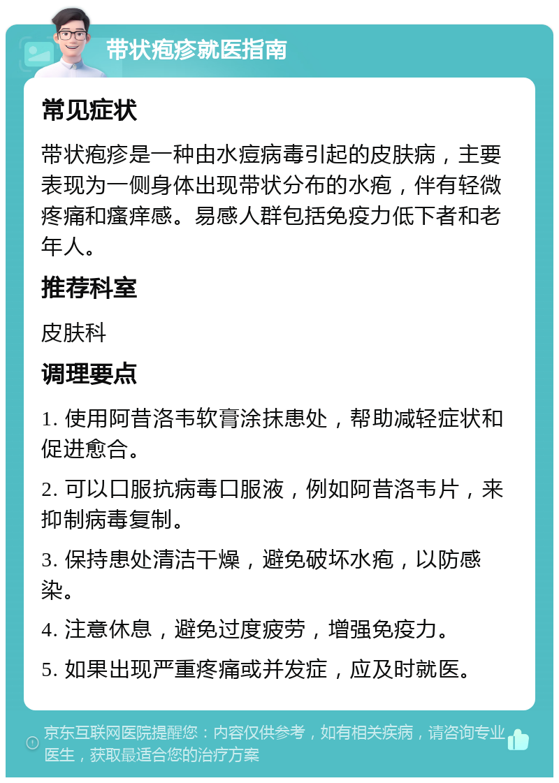 带状疱疹就医指南 常见症状 带状疱疹是一种由水痘病毒引起的皮肤病，主要表现为一侧身体出现带状分布的水疱，伴有轻微疼痛和瘙痒感。易感人群包括免疫力低下者和老年人。 推荐科室 皮肤科 调理要点 1. 使用阿昔洛韦软膏涂抹患处，帮助减轻症状和促进愈合。 2. 可以口服抗病毒口服液，例如阿昔洛韦片，来抑制病毒复制。 3. 保持患处清洁干燥，避免破坏水疱，以防感染。 4. 注意休息，避免过度疲劳，增强免疫力。 5. 如果出现严重疼痛或并发症，应及时就医。