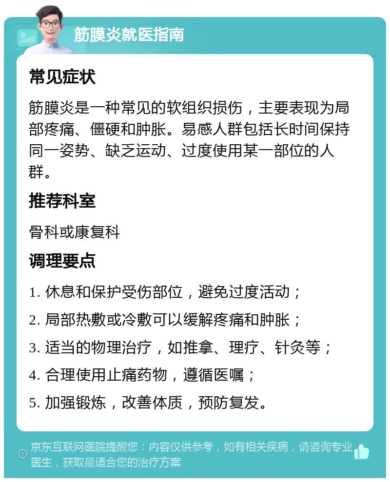 筋膜炎就医指南 常见症状 筋膜炎是一种常见的软组织损伤，主要表现为局部疼痛、僵硬和肿胀。易感人群包括长时间保持同一姿势、缺乏运动、过度使用某一部位的人群。 推荐科室 骨科或康复科 调理要点 1. 休息和保护受伤部位，避免过度活动； 2. 局部热敷或冷敷可以缓解疼痛和肿胀； 3. 适当的物理治疗，如推拿、理疗、针灸等； 4. 合理使用止痛药物，遵循医嘱； 5. 加强锻炼，改善体质，预防复发。