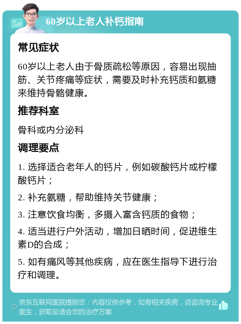 60岁以上老人补钙指南 常见症状 60岁以上老人由于骨质疏松等原因，容易出现抽筋、关节疼痛等症状，需要及时补充钙质和氨糖来维持骨骼健康。 推荐科室 骨科或内分泌科 调理要点 1. 选择适合老年人的钙片，例如碳酸钙片或柠檬酸钙片； 2. 补充氨糖，帮助维持关节健康； 3. 注意饮食均衡，多摄入富含钙质的食物； 4. 适当进行户外活动，增加日晒时间，促进维生素D的合成； 5. 如有痛风等其他疾病，应在医生指导下进行治疗和调理。