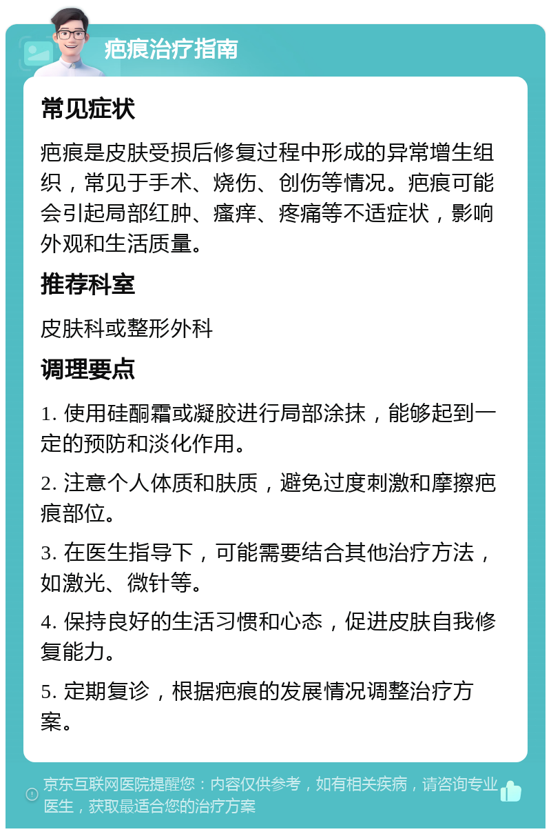 疤痕治疗指南 常见症状 疤痕是皮肤受损后修复过程中形成的异常增生组织，常见于手术、烧伤、创伤等情况。疤痕可能会引起局部红肿、瘙痒、疼痛等不适症状，影响外观和生活质量。 推荐科室 皮肤科或整形外科 调理要点 1. 使用硅酮霜或凝胶进行局部涂抹，能够起到一定的预防和淡化作用。 2. 注意个人体质和肤质，避免过度刺激和摩擦疤痕部位。 3. 在医生指导下，可能需要结合其他治疗方法，如激光、微针等。 4. 保持良好的生活习惯和心态，促进皮肤自我修复能力。 5. 定期复诊，根据疤痕的发展情况调整治疗方案。