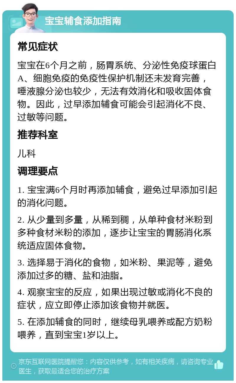 宝宝辅食添加指南 常见症状 宝宝在6个月之前，肠胃系统、分泌性免疫球蛋白A、细胞免疫的免疫性保护机制还未发育完善，唾液腺分泌也较少，无法有效消化和吸收固体食物。因此，过早添加辅食可能会引起消化不良、过敏等问题。 推荐科室 儿科 调理要点 1. 宝宝满6个月时再添加辅食，避免过早添加引起的消化问题。 2. 从少量到多量，从稀到稠，从单种食材米粉到多种食材米粉的添加，逐步让宝宝的胃肠消化系统适应固体食物。 3. 选择易于消化的食物，如米粉、果泥等，避免添加过多的糖、盐和油脂。 4. 观察宝宝的反应，如果出现过敏或消化不良的症状，应立即停止添加该食物并就医。 5. 在添加辅食的同时，继续母乳喂养或配方奶粉喂养，直到宝宝1岁以上。